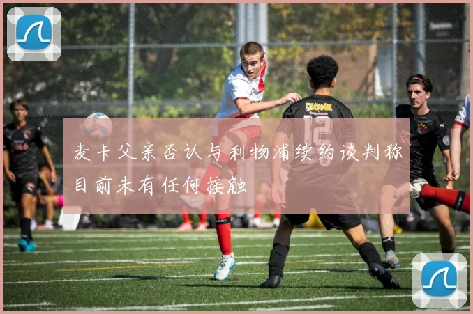 麦卡父亲否认与利物浦续约谈判称目前未有任何接触