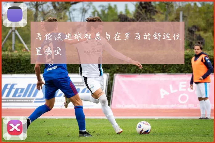 马伦谈进球难度与在罗马的舒适位置感受