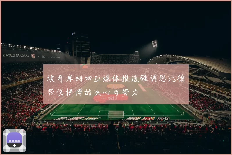 埃奇库姆回应媒体报道强调恩比德带伤拼搏的决心与努力