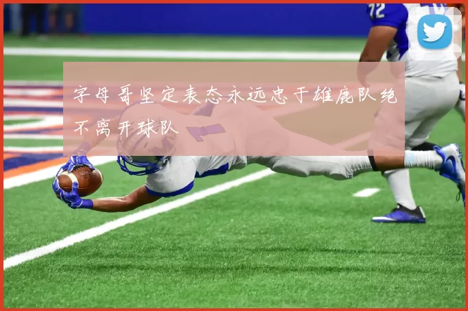 字母哥坚定表态永远忠于雄鹿队绝不离开球队