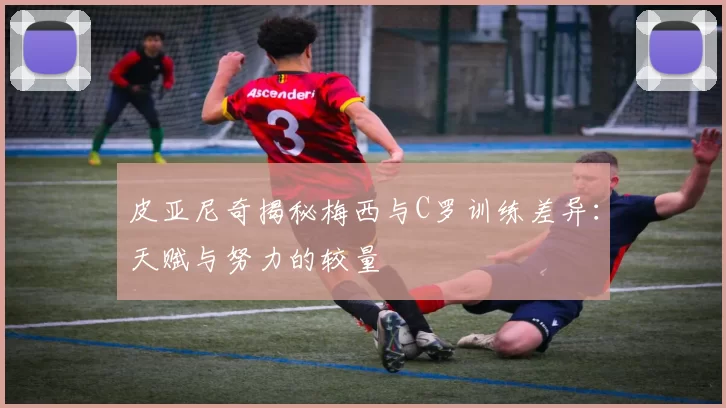 皮亚尼奇揭秘梅西与C罗训练差异：天赋与努力的较量