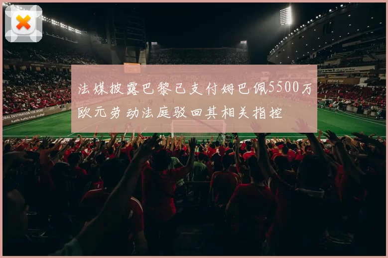 法媒披露巴黎已支付姆巴佩5500万欧元劳动法庭驳回其相关指控