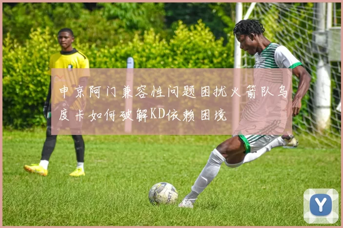 申京阿门兼容性问题困扰火箭队乌度卡如何破解KD依赖困境