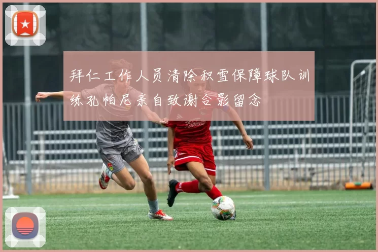 拜仁工作人员清除积雪保障球队训练孔帕尼亲自致谢合影留念
