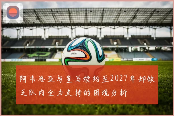 阿韦洛亚与皇马续约至2027年却缺乏队内全力支持的困境分析
