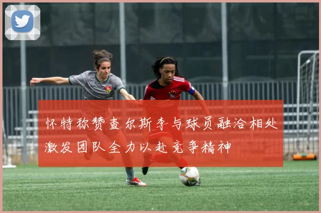 怀特称赞查尔斯李与球员融洽相处激发团队全力以赴竞争精神