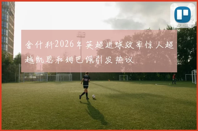舍什科2026年英超进球效率惊人超越凯恩和姆巴佩引发热议