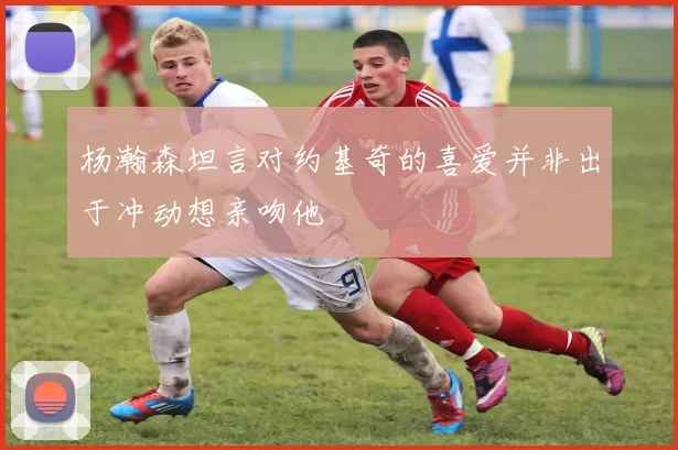 杨瀚森坦言对约基奇的喜爱并非出于冲动想亲吻他
