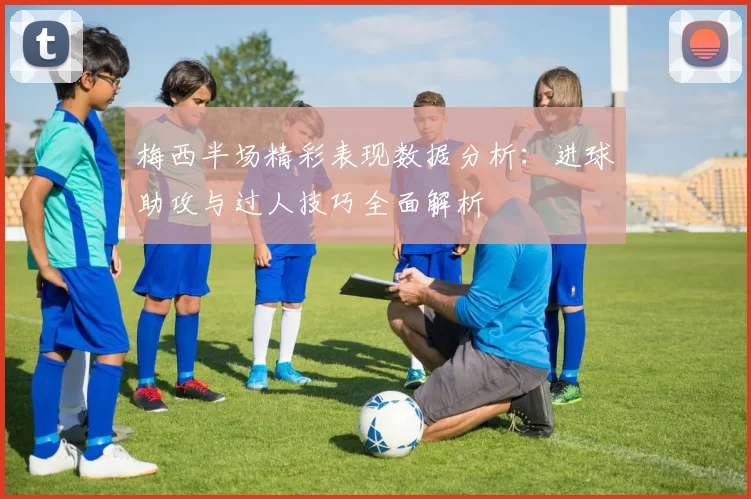 梅西半场精彩表现数据分析：进球助攻与过人技巧全面解析