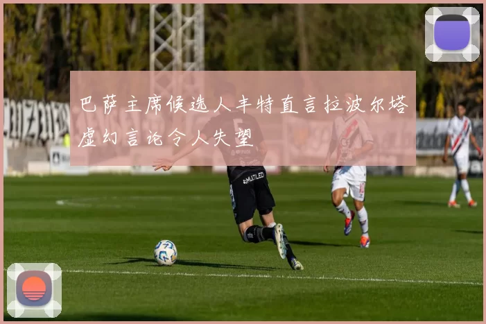 巴萨主席候选人丰特直言拉波尔塔虚幻言论令人失望
