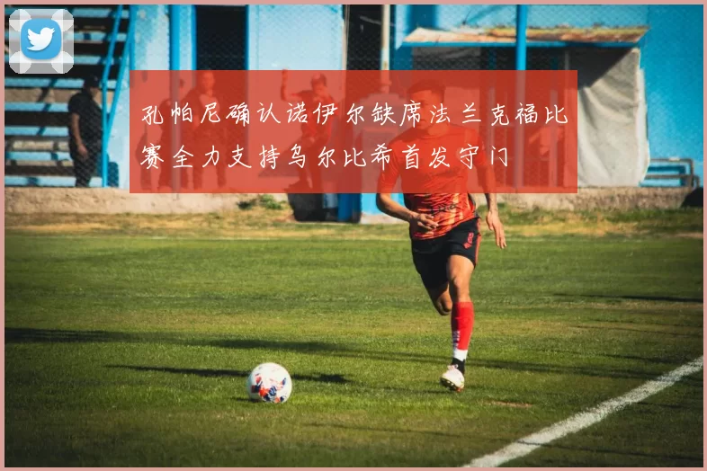 孔帕尼确认诺伊尔缺席法兰克福比赛全力支持乌尔比希首发守门