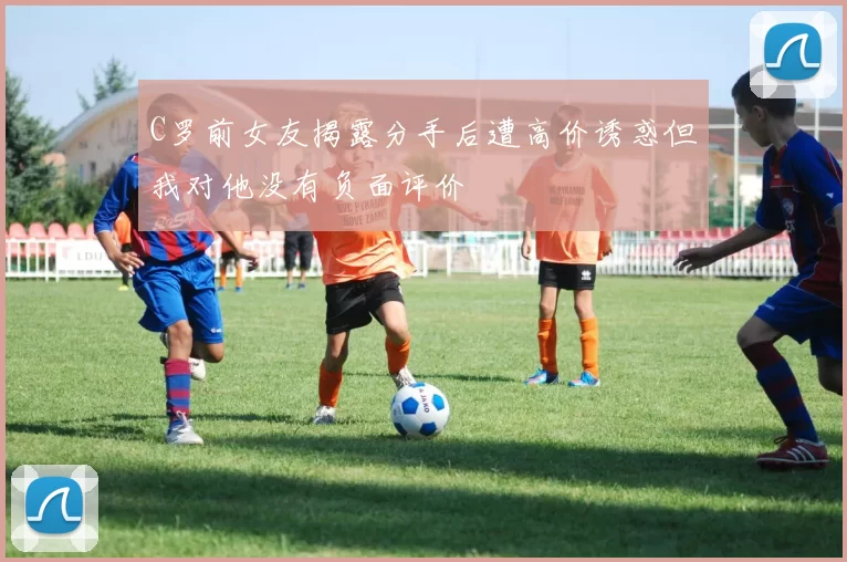 C罗前女友揭露分手后遭高价诱惑但我对他没有负面评价