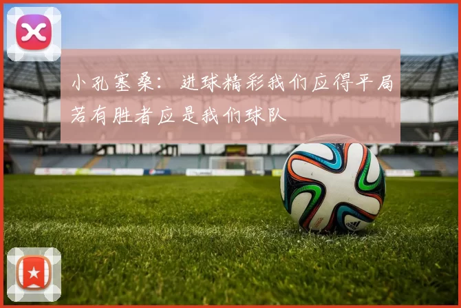 小孔塞桑：进球精彩我们应得平局若有胜者应是我们球队