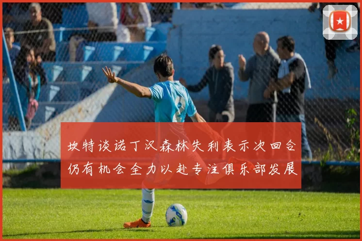 坎特谈诺丁汉森林失利表示次回合仍有机会全力以赴专注俱乐部发展