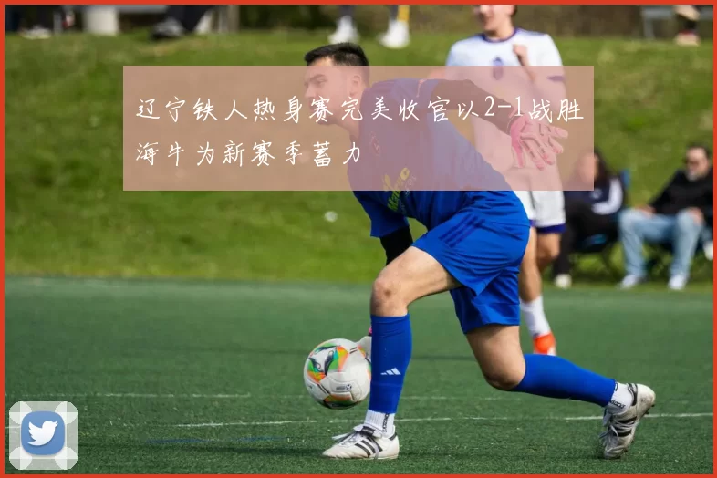 辽宁铁人热身赛完美收官以2-1战胜海牛为新赛季蓄力