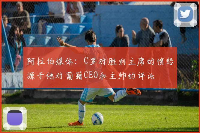 阿拉伯媒体：C罗对胜利主席的愤怒源于他对葡籍CEO和主帅的评论