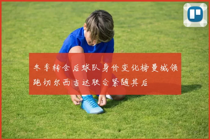 冬季转会后球队身价变化榜曼城领跑切尔西吉达联合紧随其后
