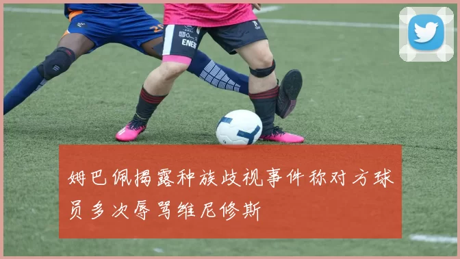 姆巴佩揭露种族歧视事件称对方球员多次辱骂维尼修斯