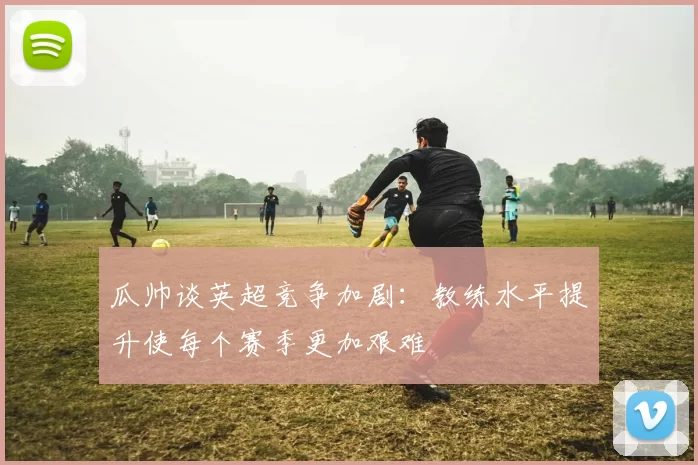 瓜帅谈英超竞争加剧：教练水平提升使每个赛季更加艰难