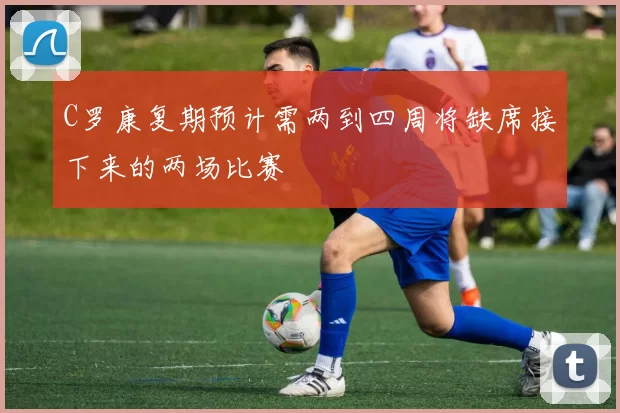 C罗康复期预计需两到四周将缺席接下来的两场比赛