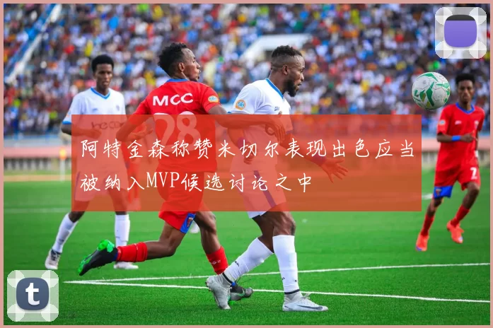 阿特金森称赞米切尔表现出色应当被纳入MVP候选讨论之中