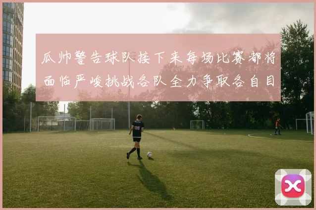 瓜帅警告球队接下来每场比赛都将面临严峻挑战各队全力争取各自目标