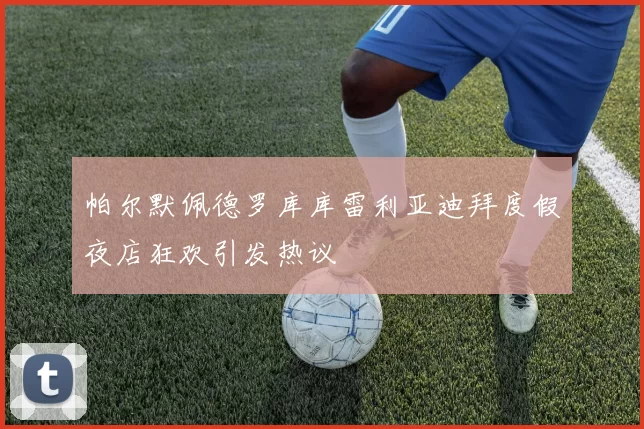 帕尔默佩德罗库库雷利亚迪拜度假夜店狂欢引发热议