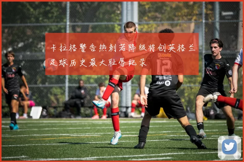 卡拉格警告热刺若降级将创英格兰足球历史最大耻辱纪录